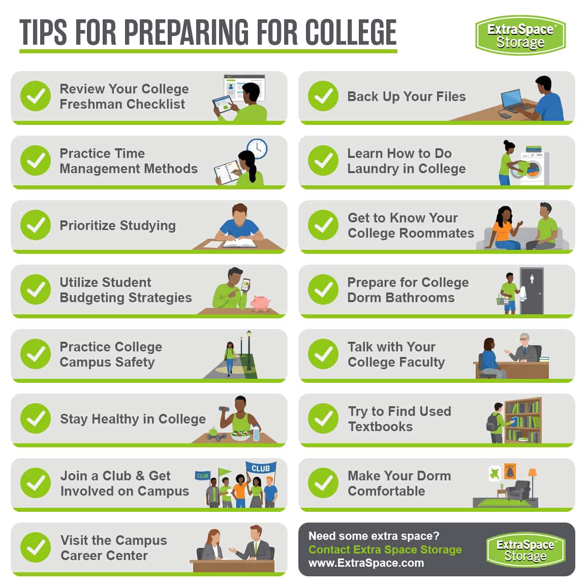 Tips for preparing for college include review your college freshman checklist, practice time management methods, prioritize studying, utilize student budgeting strategies, practice college campus safety, stay healthy in college, join a club and get involved on campus, visit the campus career center, back up your files, learn how to do laundry in college, get to know your college roommates, prepare for college dorm bathrooms, talk with your college faculty, try to find used textbooks, and make your dorm comfortable. 
